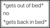 *gets out of bed* no *gets back in bed*
